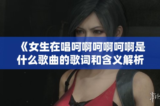 《女生在唱呵啊呵啊呵啊是什么歌曲的歌词和含义解析》