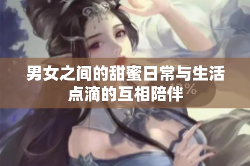 男女之间的甜蜜日常与生活点滴的互相陪伴