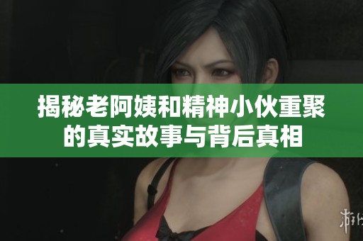 揭秘老阿姨和精神小伙重聚的真实故事与背后真相