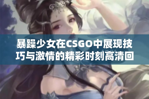 暴躁少女在CSGO中展现技巧与激情的精彩时刻高清回顾