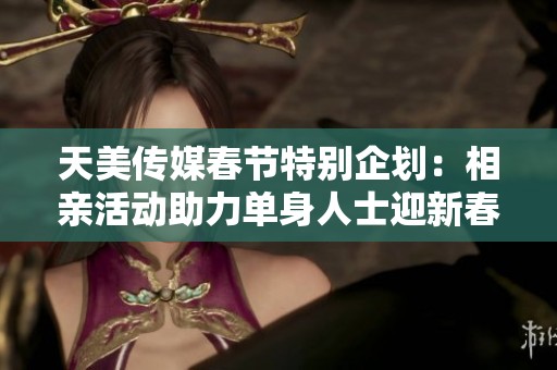 天美传媒春节特别企划：相亲活动助力单身人士迎新春真爱