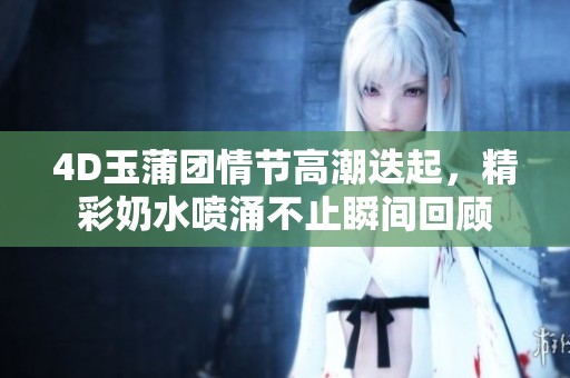 4D玉蒲团情节高潮迭起，精彩奶水喷涌不止瞬间回顾