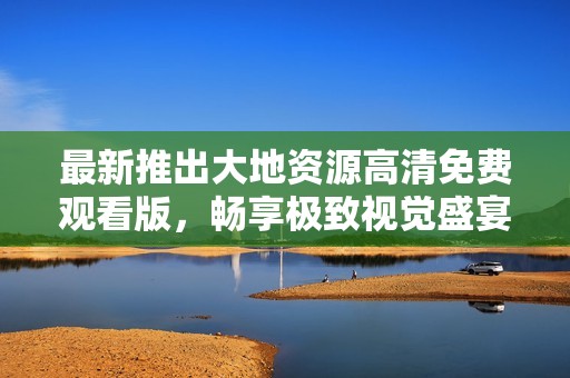 最新推出大地资源高清免费观看版，畅享极致视觉盛宴