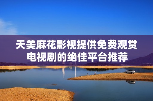 天美麻花影视提供免费观赏电视剧的绝佳平台推荐