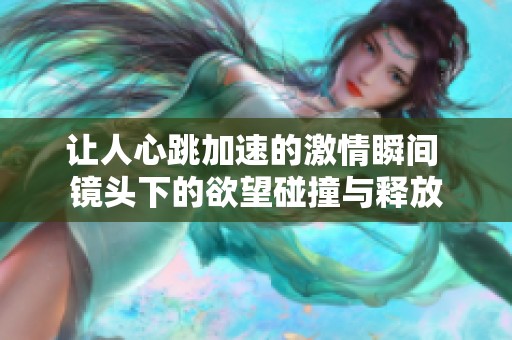 让人心跳加速的激情瞬间 镜头下的欲望碰撞与释放