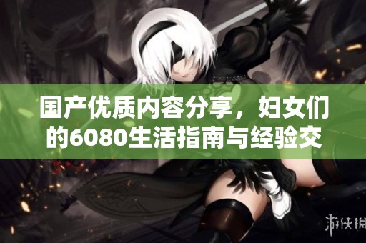 国产优质内容分享，妇女们的6080生活指南与经验交流