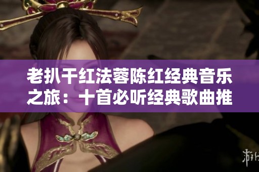 老扒干红法蓉陈红经典音乐之旅：十首必听经典歌曲推荐