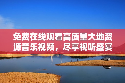 免费在线观看高质量大地资源音乐视频，尽享视听盛宴