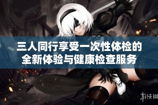 三人同行享受一次性体检的全新体验与健康检查服务
