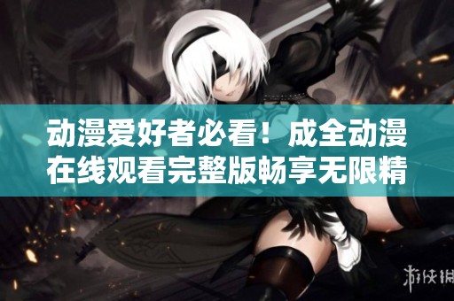 动漫爱好者必看！成全动漫在线观看完整版畅享无限精彩