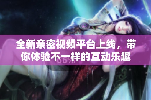 全新亲密视频平台上线，带你体验不一样的互动乐趣
