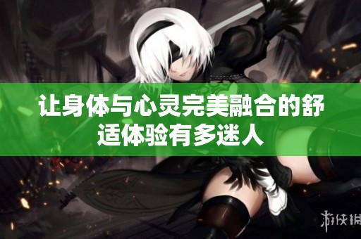 让身体与心灵完美融合的舒适体验有多迷人
