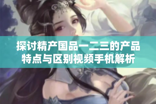 探讨精产国品一二三的产品特点与区别视频手机解析