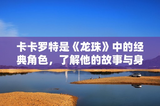 卡卡罗特是《龙珠》中的经典角色，了解他的故事与身份背景