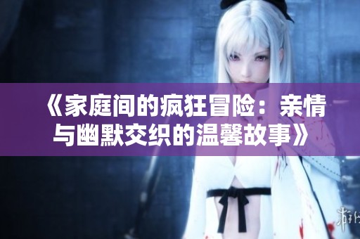《家庭间的疯狂冒险：亲情与幽默交织的温馨故事》
