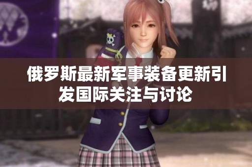 俄罗斯最新军事装备更新引发国际关注与讨论