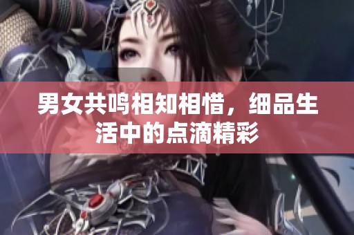 男女共鸣相知相惜，细品生活中的点滴精彩