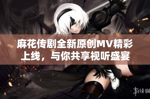 麻花传剧全新原创MV精彩上线，与你共享视听盛宴