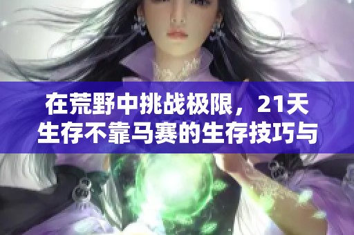 在荒野中挑战极限，21天生存不靠马赛的生存技巧与心得分享