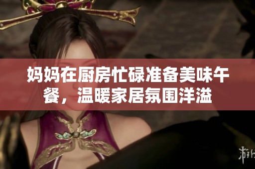 妈妈在厨房忙碌准备美味午餐，温暖家居氛围洋溢