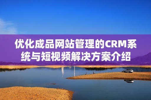 优化成品网站管理的CRM系统与短视频解决方案介绍