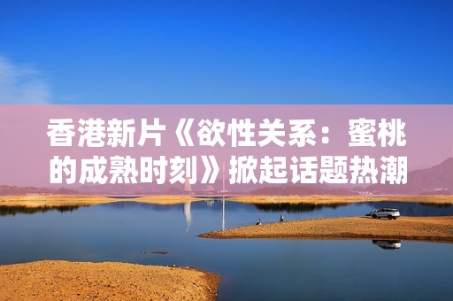香港新片《欲性关系：蜜桃的成熟时刻》掀起话题热潮