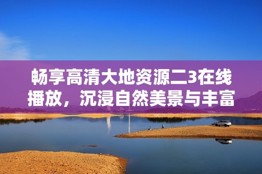 畅享高清大地资源二3在线播放，沉浸自然美景与丰富知识