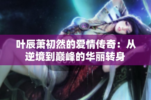 叶辰萧初然的爱情传奇：从逆境到巅峰的华丽转身