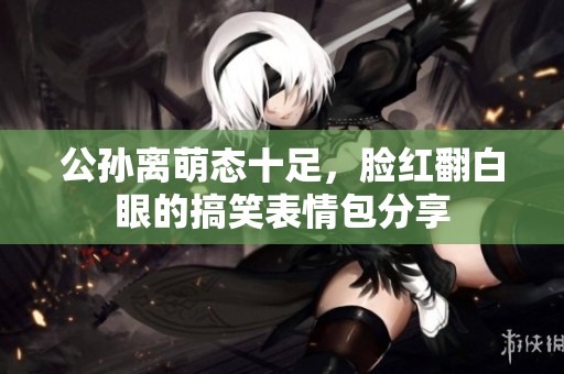 公孙离萌态十足，脸红翻白眼的搞笑表情包分享
