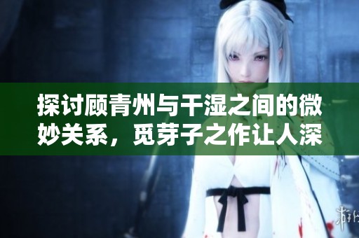 探讨顾青州与干湿之间的微妙关系，觅芽子之作让人深思
