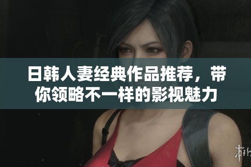 日韩人妻经典作品推荐，带你领略不一样的影视魅力