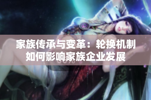 家族传承与变革：轮换机制如何影响家族企业发展