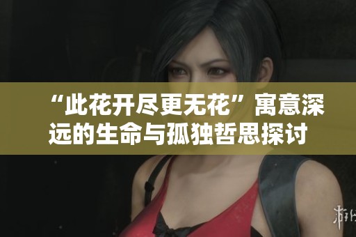 “此花开尽更无花”寓意深远的生命与孤独哲思探讨