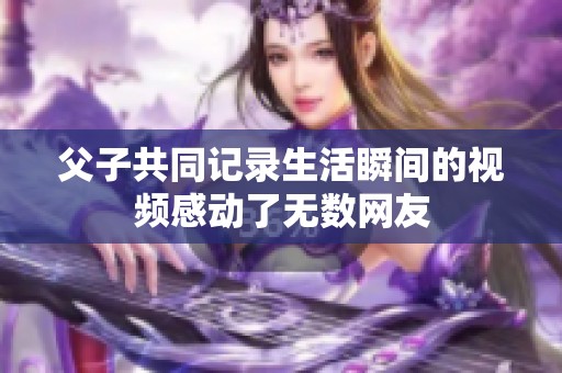 父子共同记录生活瞬间的视频感动了无数网友
