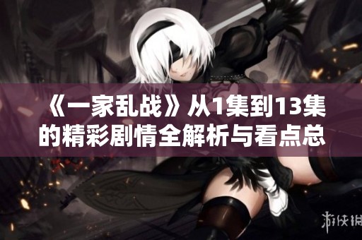 《一家乱战》从1集到13集的精彩剧情全解析与看点总结