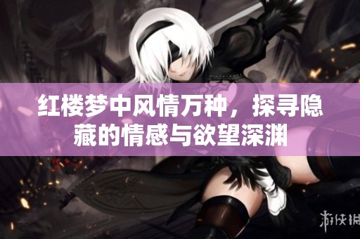 红楼梦中风情万种，探寻隐藏的情感与欲望深渊