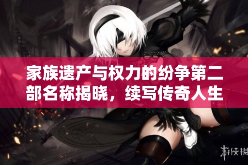 家族遗产与权力的纷争第二部名称揭晓，续写传奇人生