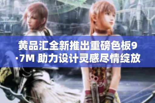 黄品汇全新推出重磅色板9·7M 助力设计灵感尽情绽放