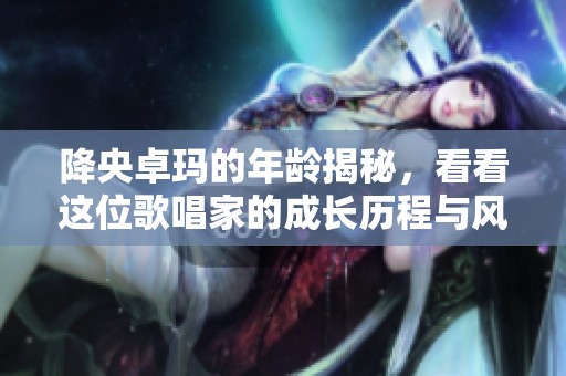 降央卓玛的年龄揭秘，看看这位歌唱家的成长历程与风采