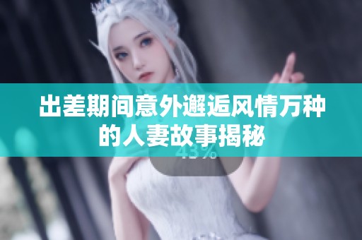 出差期间意外邂逅风情万种的人妻故事揭秘