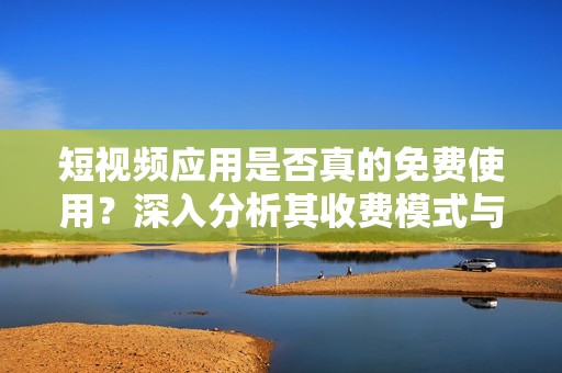 短视频应用是否真的免费使用？深入分析其收费模式与隐患