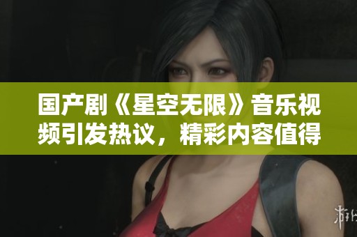 国产剧《星空无限》音乐视频引发热议，精彩内容值得期待