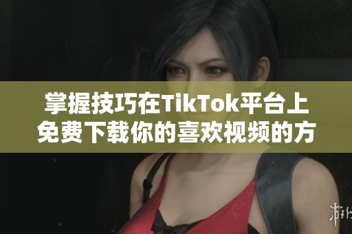 掌握技巧在TikTok平台上免费下载你的喜欢视频的方法分享