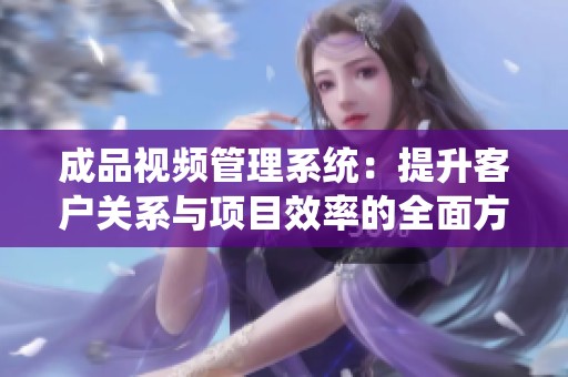 成品视频管理系统：提升客户关系与项目效率的全面方案