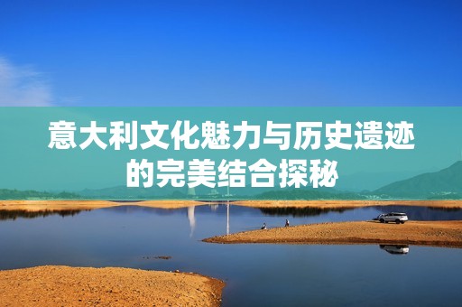 意大利文化魅力与历史遗迹的完美结合探秘
