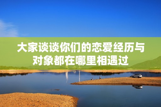 大家谈谈你们的恋爱经历与对象都在哪里相遇过