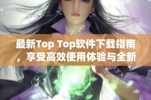 最新Top Top软件下载指南，享受高效使用体验与全新功能
