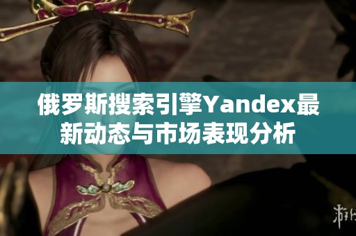 俄罗斯搜索引擎Yandex最新动态与市场表现分析