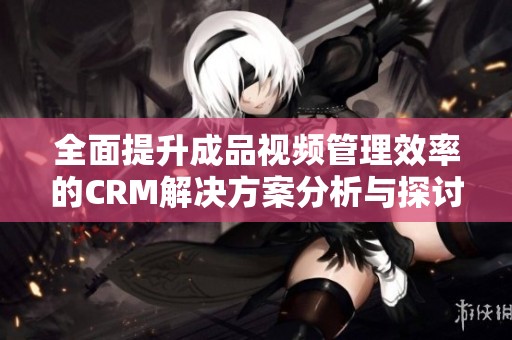 全面提升成品视频管理效率的CRM解决方案分析与探讨