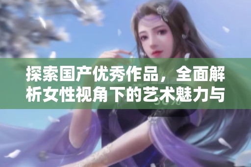 探索国产优秀作品，全面解析女性视角下的艺术魅力与情感升华